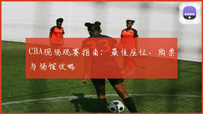 CBA现场观赛指南:最佳座位、购票与场馆攻略