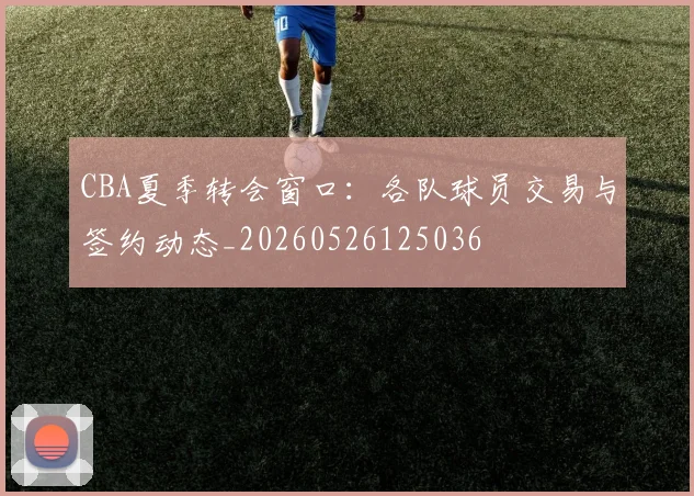 CBA夏季转会窗口：各队球员交易与签约动态_20260526125036