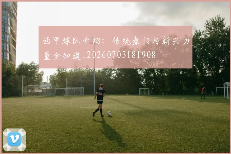 西甲球队介绍:传统豪门与新兴力量全知道_20260703181908