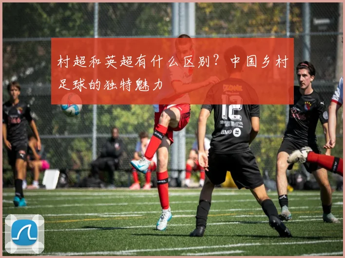 村超和英超有什么区别？中国乡村足球的独特魅力