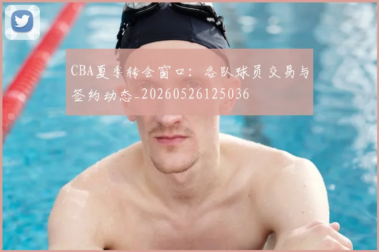 CBA夏季转会窗口：各队球员交易与签约动态_20260526125036