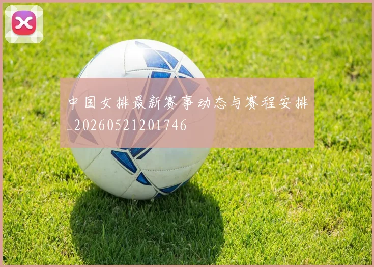 中国女排最新赛事动态与赛程安排_20260521201746
