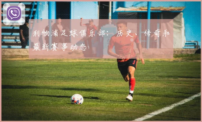 利物浦足球俱乐部：历史、传奇和最新赛事动态
