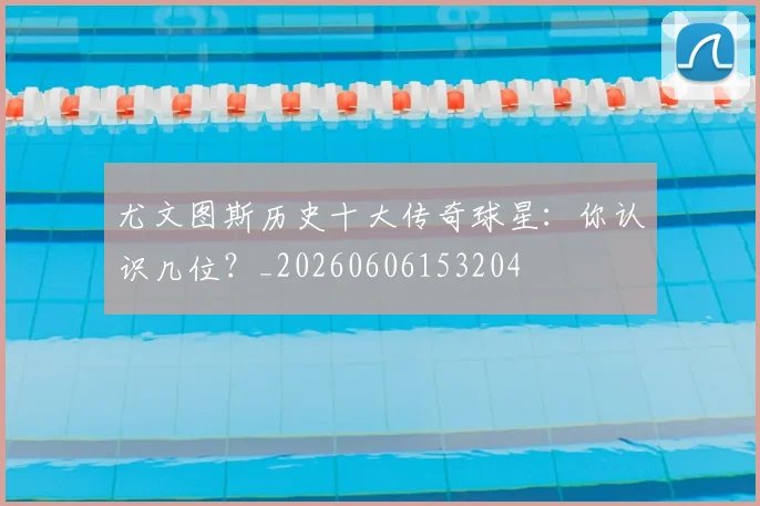 尤文图斯历史十大传奇球星：你认识几位？_20260606153204