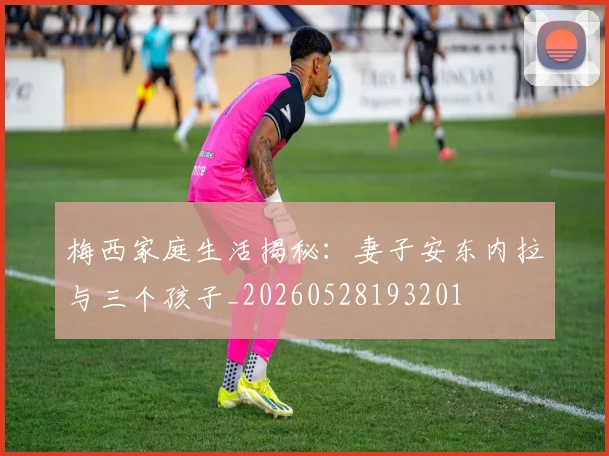 梅西家庭生活揭秘：妻子安东内拉与三个孩子_20260528193201