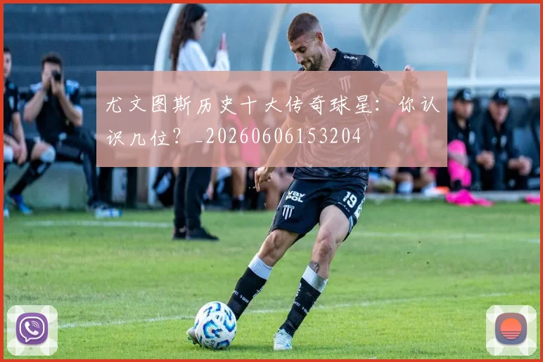 尤文图斯历史十大传奇球星：你认识几位？_20260606153204