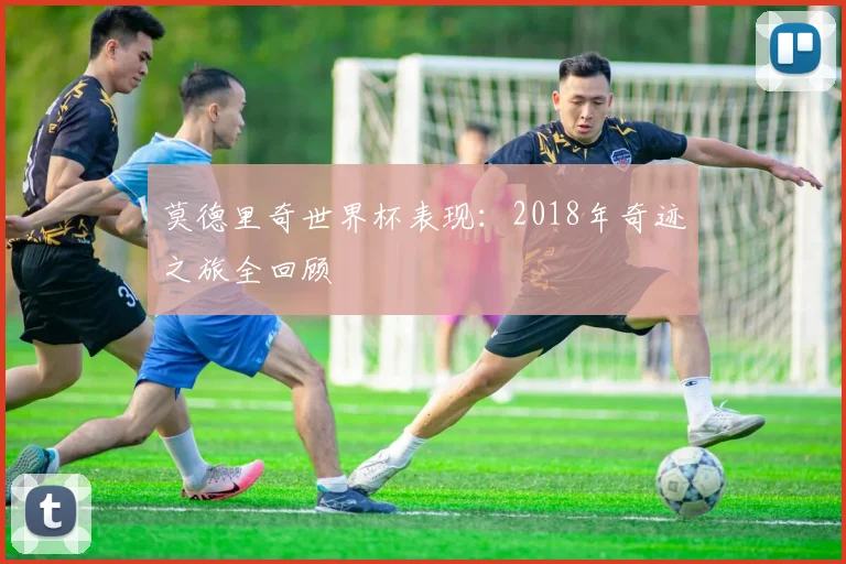 莫德里奇世界杯表现:2018年奇迹之旅全回顾